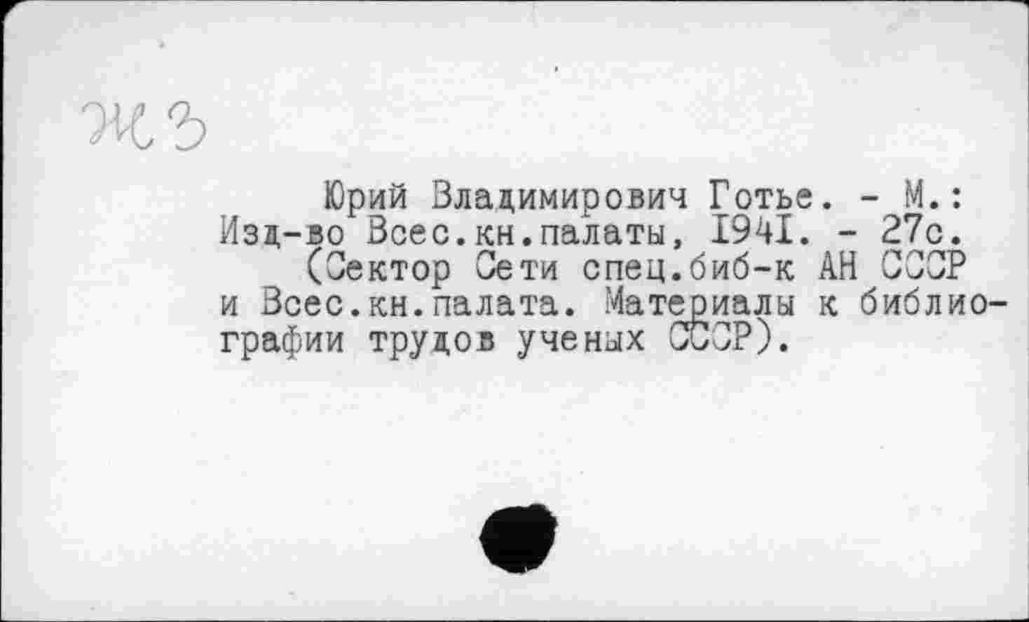 ﻿жъ
Юрий Владимирович Готье. - М.: Изд-во Всес.кн.палаты, І94І. - 27с.
(Сектор Сети спец.биб-к АН СССР и Всес.кн.палата. Материалы к библиографии трудов ученых СССР).